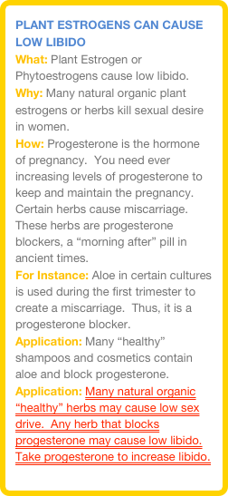 Plant estrogens Can cause Low libido&#10;What: Plant Estrogen or Phytoestrogens cause low libido.&#13;Why: Many natural organic plant estrogens or herbs kill sexual desire in women.  &#13;How: Progesterone is the hormone of pregnancy.  You need ever increasing levels of progesterone to keep and maintain the pregnancy.  Certain herbs cause miscarriage.  These herbs are progesterone blockers, a “morning after” pill in ancient times.&#13;For Instance: Aloe in certain cultures is used during the first trimester to create a miscarriage.  Thus, it is a progesterone blocker.&#13;Application: Many “healthy” shampoos and cosmetics contain aloe and block progesterone.&#13;Application: Many natural organic “healthy” herbs may cause low sex drive.  Any herb that blocks progesterone may cause low libido. &#13;