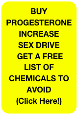 BUY PROGESTERONE&#10;INCREASE&#10;SEX DRIVE&#10; GET A FREE LIST OF CHEMICALS TO AVOID &#10;(Click Here!)